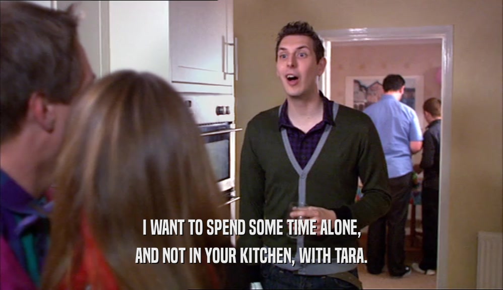 I WANT TO SPEND SOME TIME ALONE, AND NOT IN YOUR KITCHEN, WITH TARA. 