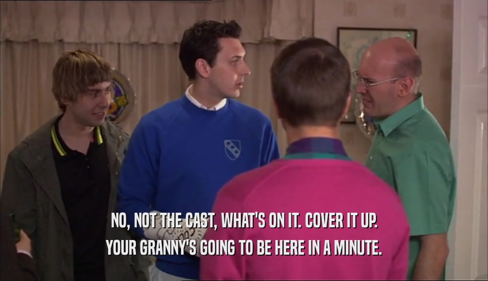 NO, NOT THE CAST, WHAT'S ON IT. COVER IT UP. YOUR GRANNY'S GOING TO BE HERE IN A MINUTE. 