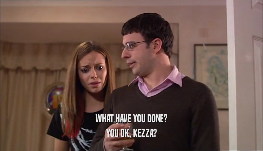 WHAT HAVE YOU DONE? YOU OK, KEZZA? 