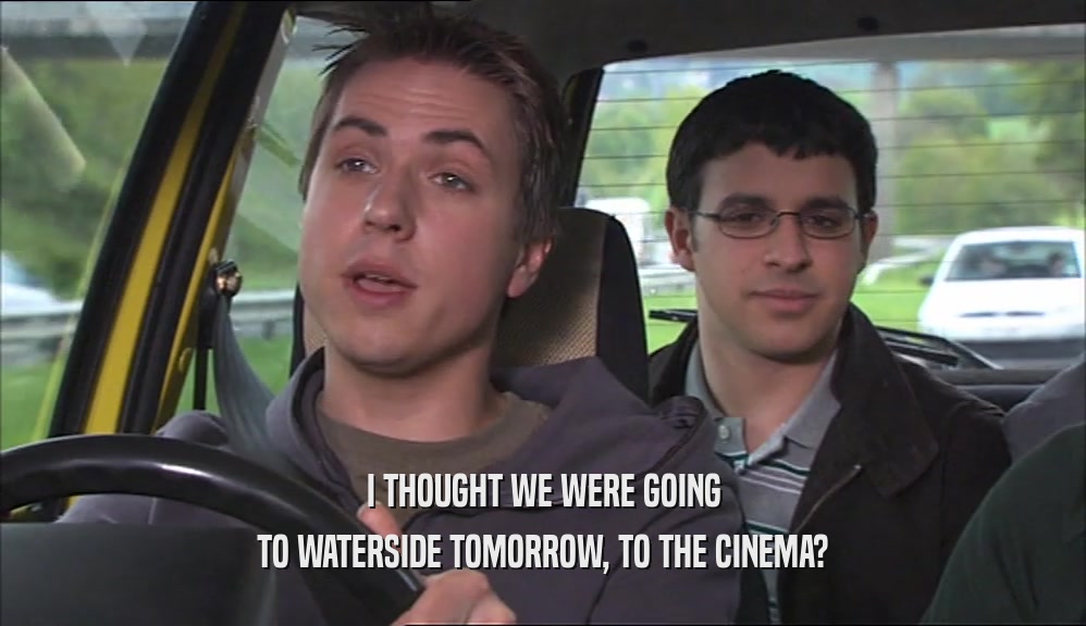 I THOUGHT WE WERE GOING TO WATERSIDE TOMORROW, TO THE CINEMA? 