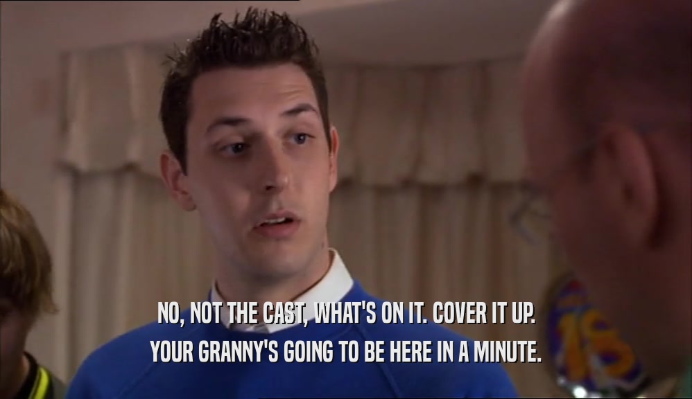 NO, NOT THE CAST, WHAT'S ON IT. COVER IT UP. YOUR GRANNY'S GOING TO BE HERE IN A MINUTE. 