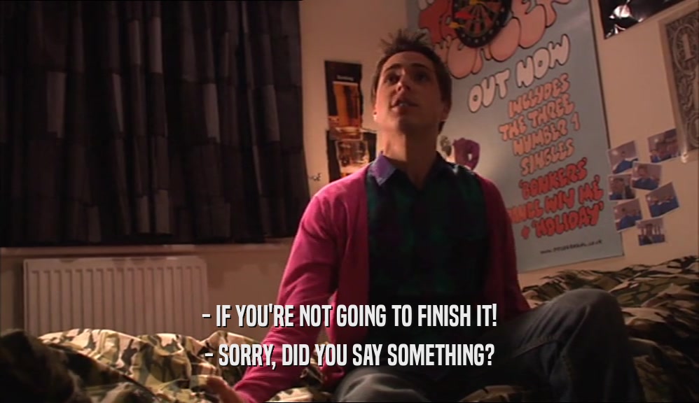 - IF YOU'RE NOT GOING TO FINISH IT! - SORRY, DID YOU SAY SOMETHING? 