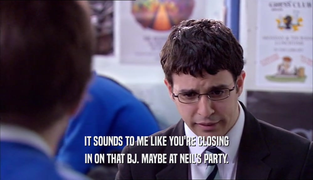 IT SOUNDS TO ME LIKE YOU'RE CLOSING IN ON THAT BJ. MAYBE AT NEIL'S PARTY. 