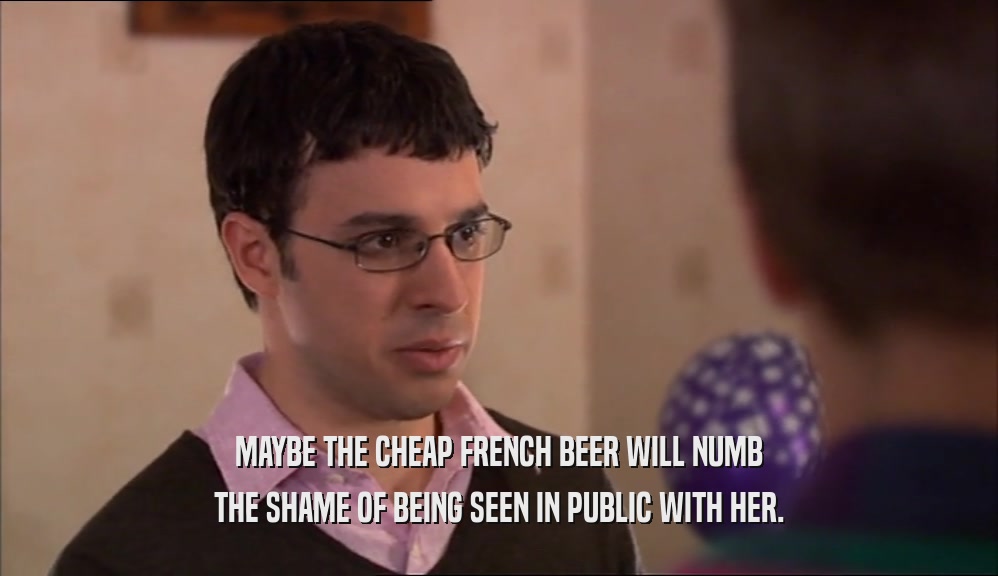 MAYBE THE CHEAP FRENCH BEER WILL NUMB THE SHAME OF BEING SEEN IN PUBLIC WITH HER. 
