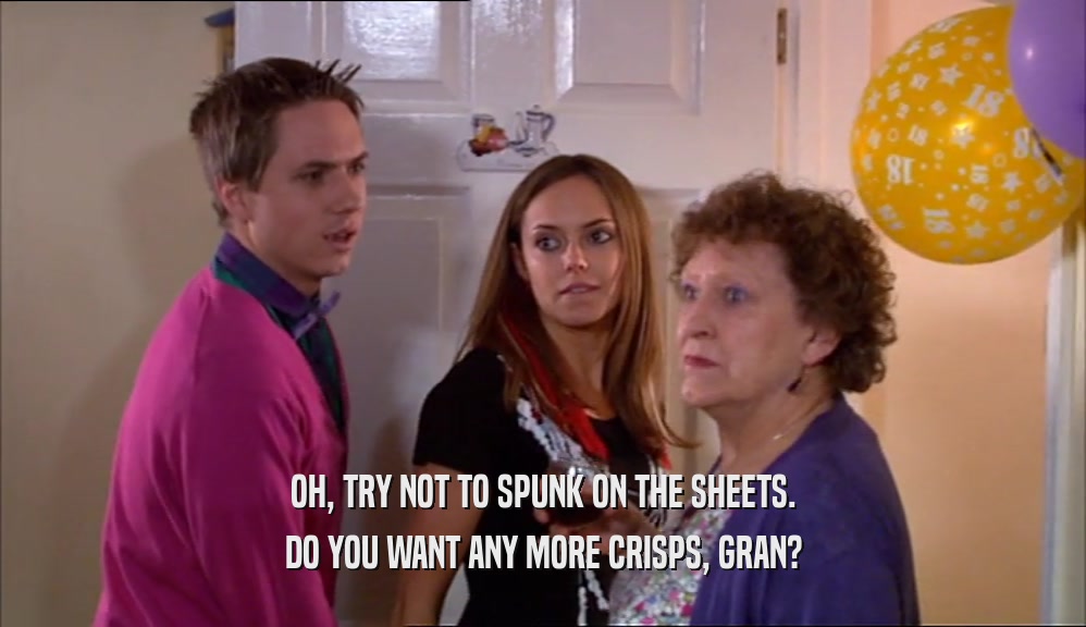 OH, TRY NOT TO SPUNK ON THE SHEETS. DO YOU WANT ANY MORE CRISPS, GRAN? 