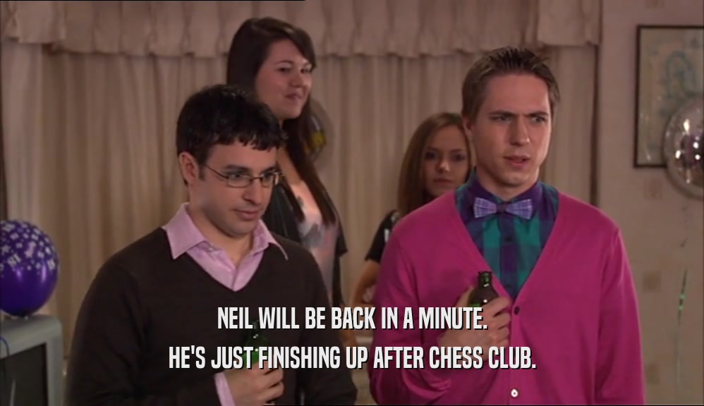 NEIL WILL BE BACK IN A MINUTE. HE'S JUST FINISHING UP AFTER CHESS CLUB. 