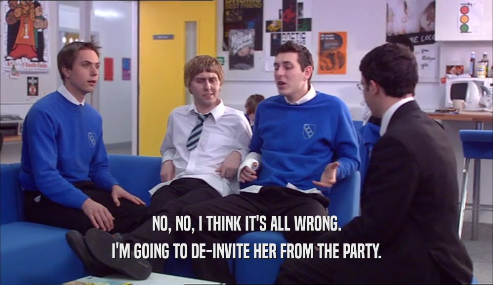 NO, NO, I THINK IT'S ALL WRONG. I'M GOING TO DE-INVITE HER FROM THE PARTY. 