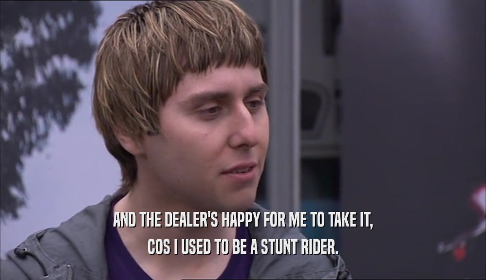 AND THE DEALER'S HAPPY FOR ME TO TAKE IT, COS I USED TO BE A STUNT RIDER. 