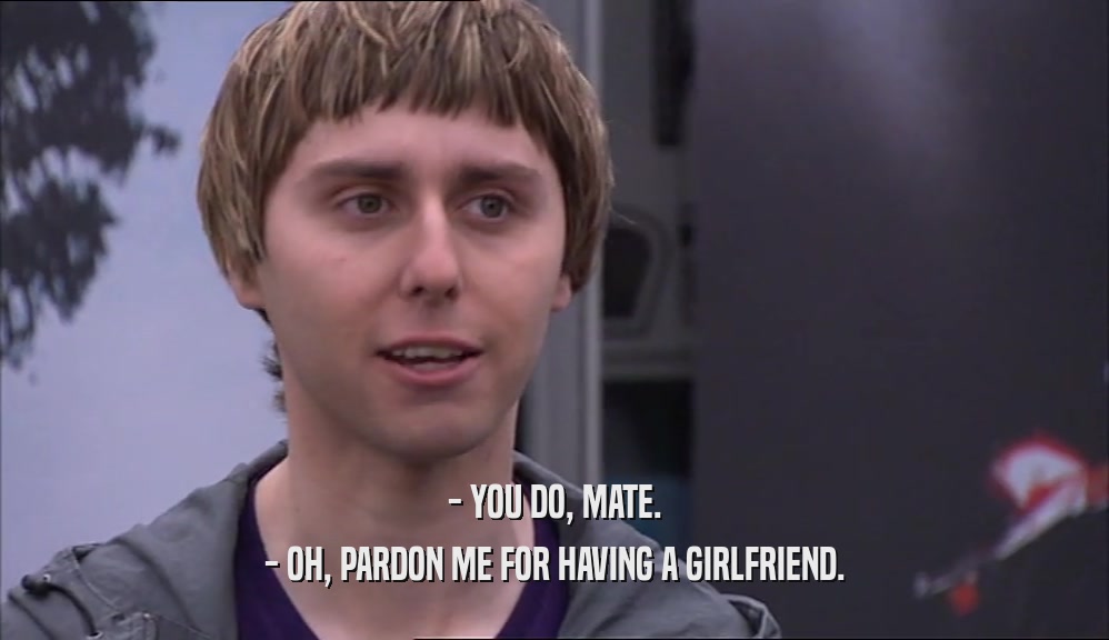 - YOU DO, MATE. - OH, PARDON ME FOR HAVING A GIRLFRIEND. 