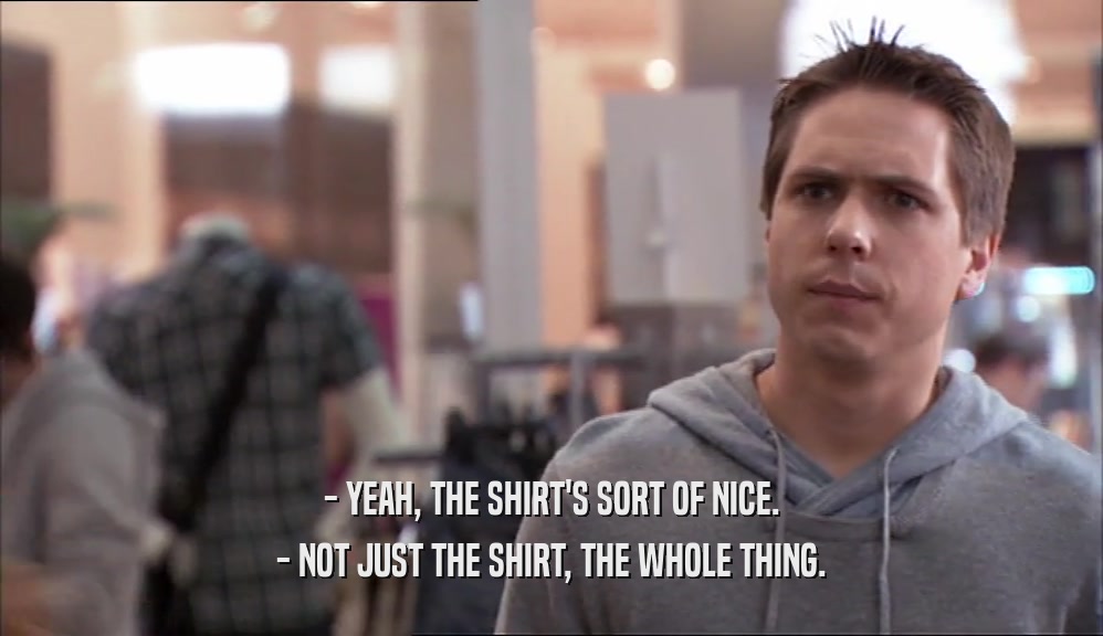 - YEAH, THE SHIRT'S SORT OF NICE. - NOT JUST THE SHIRT, THE WHOLE THING. 