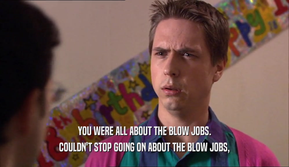 YOU WERE ALL ABOUT THE BLOW JOBS. COULDN'T STOP GOING ON ABOUT THE BLOW JOBS, 