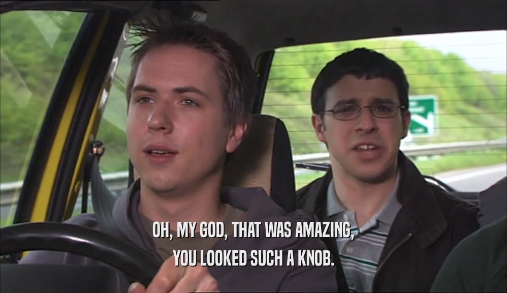 OH, MY GOD, THAT WAS AMAZING, YOU LOOKED SUCH A KNOB. 