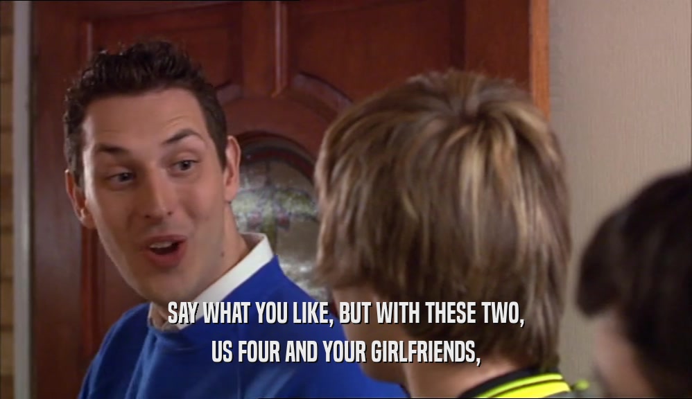 SAY WHAT YOU LIKE, BUT WITH THESE TWO, US FOUR AND YOUR GIRLFRIENDS, 