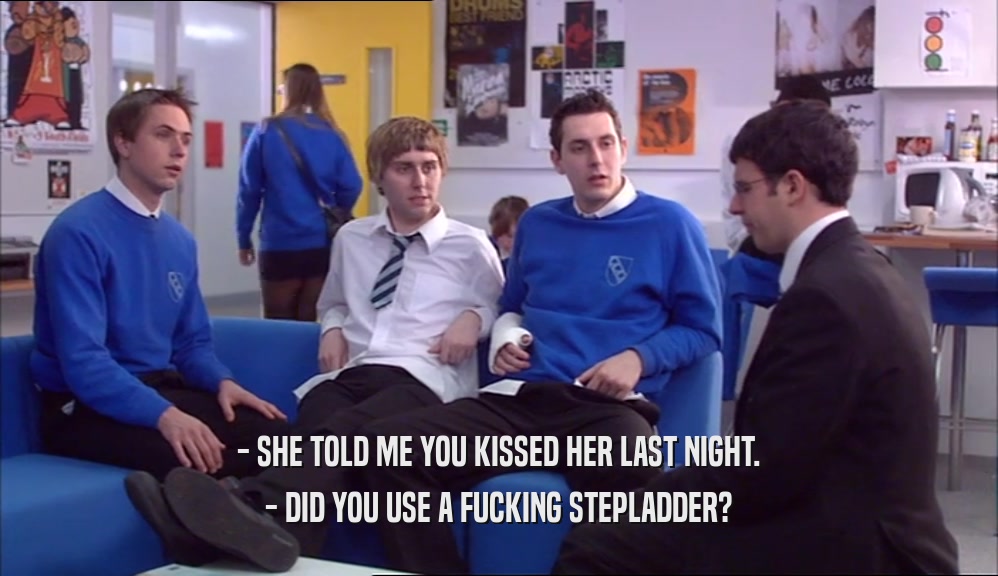 - SHE TOLD ME YOU KISSED HER LAST NIGHT. - DID YOU USE A FUCKING STEPLADDER? 