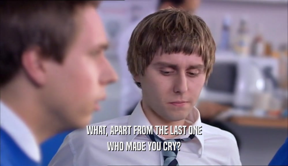 WHAT, APART FROM THE LAST ONE WHO MADE YOU CRY? 