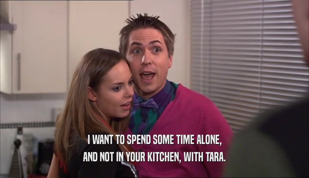 I WANT TO SPEND SOME TIME ALONE, AND NOT IN YOUR KITCHEN, WITH TARA. 