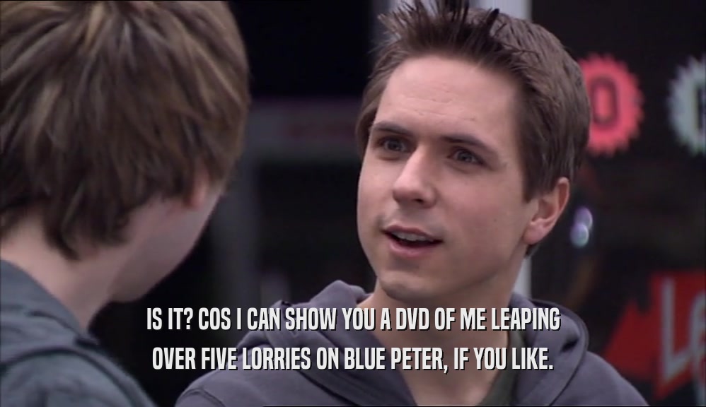 IS IT? COS I CAN SHOW YOU A DVD OF ME LEAPING OVER FIVE LORRIES ON BLUE PETER, IF YOU LIKE. 