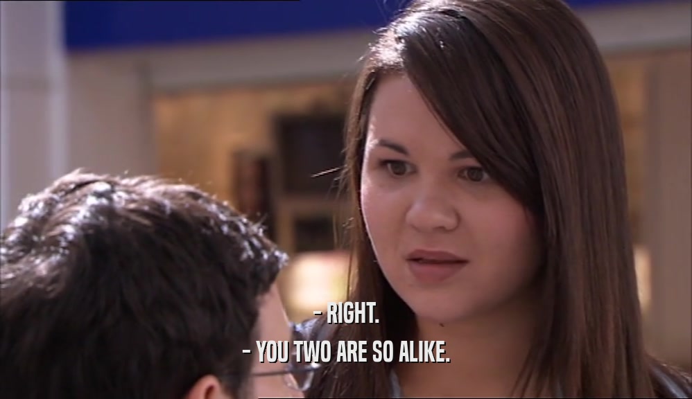 - RIGHT. - YOU TWO ARE SO ALIKE. 