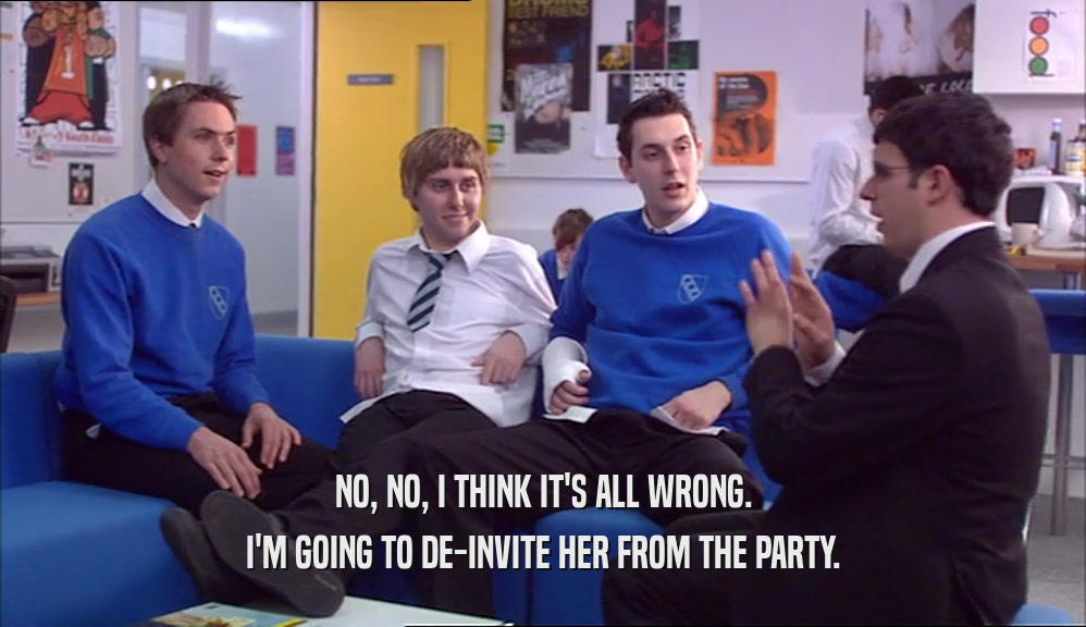 NO, NO, I THINK IT'S ALL WRONG. I'M GOING TO DE-INVITE HER FROM THE PARTY. 