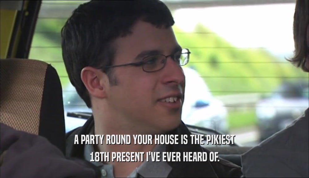 A PARTY ROUND YOUR HOUSE IS THE PIKIEST
 18TH PRESENT I'VE EVER HEARD OF.
 