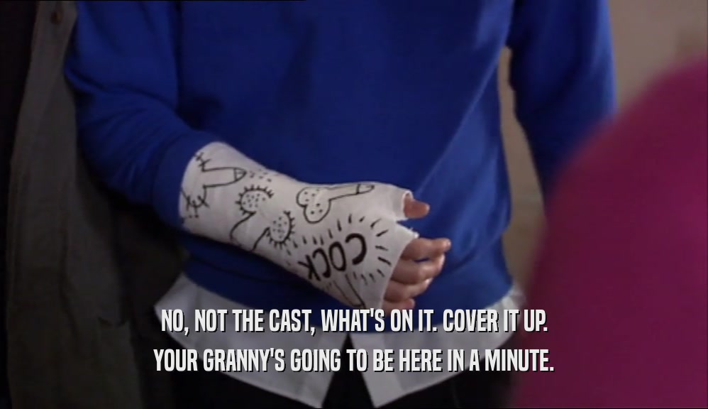 NO, NOT THE CAST, WHAT'S ON IT. COVER IT UP. YOUR GRANNY'S GOING TO BE HERE IN A MINUTE. 