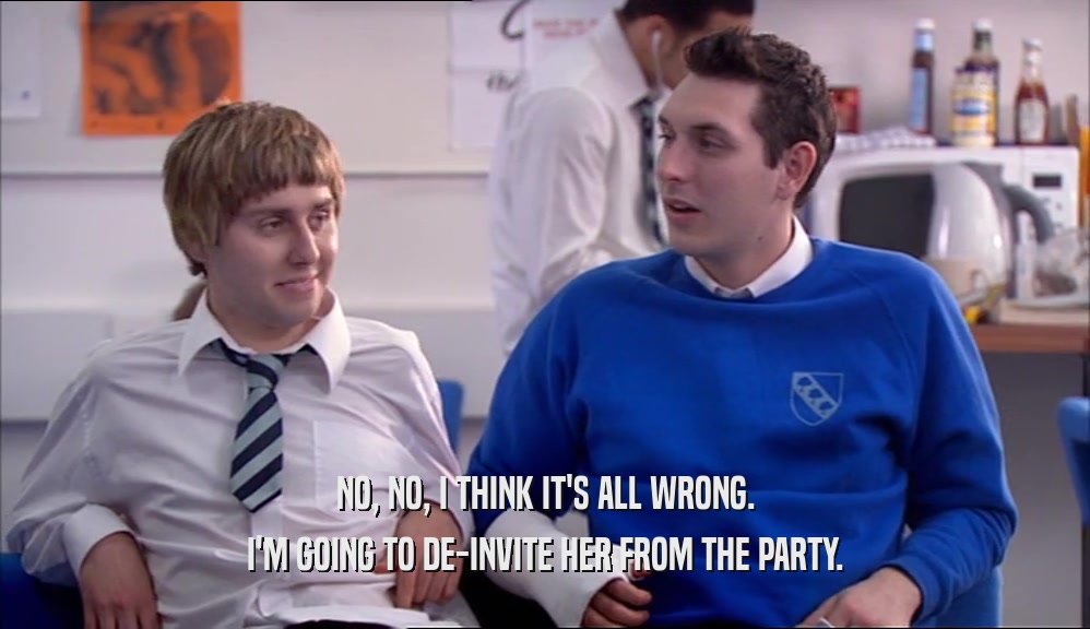 NO, NO, I THINK IT'S ALL WRONG. I'M GOING TO DE-INVITE HER FROM THE PARTY. 