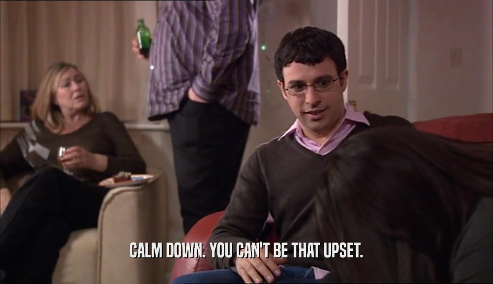 CALM DOWN. YOU CAN'T BE THAT UPSET.  