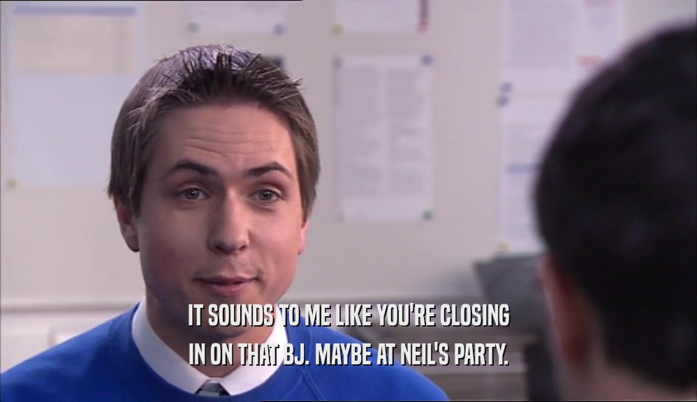 IT SOUNDS TO ME LIKE YOU'RE CLOSING IN ON THAT BJ. MAYBE AT NEIL'S PARTY. 