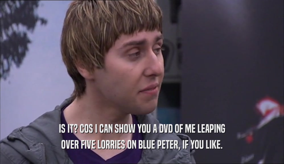 IS IT? COS I CAN SHOW YOU A DVD OF ME LEAPING OVER FIVE LORRIES ON BLUE PETER, IF YOU LIKE. 