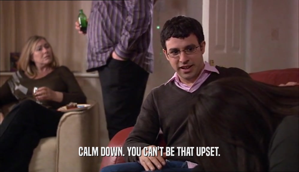 CALM DOWN. YOU CAN'T BE THAT UPSET.  