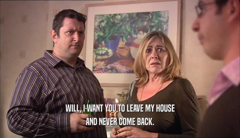 WILL, I WANT YOU TO LEAVE MY HOUSE
 AND NEVER COME BACK.
 