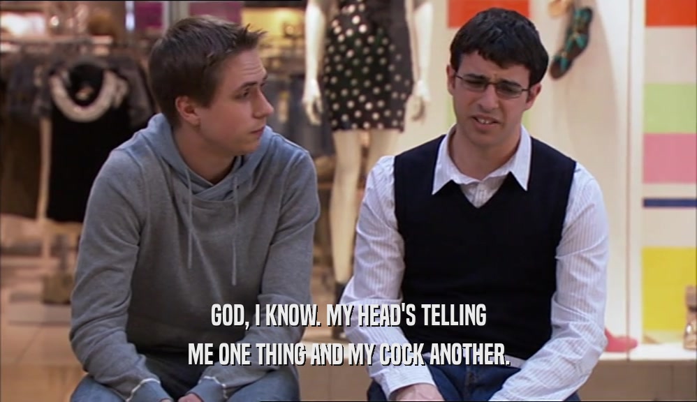 GOD, I KNOW. MY HEAD'S TELLING ME ONE THING AND MY COCK ANOTHER. 