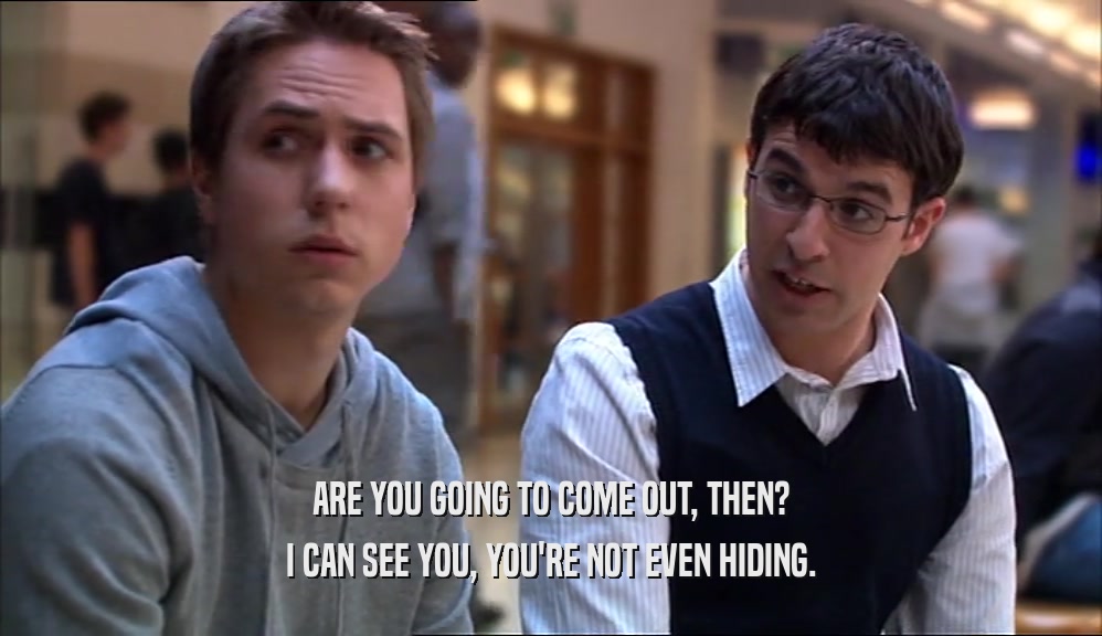 ARE YOU GOING TO COME OUT, THEN? I CAN SEE YOU, YOU'RE NOT EVEN HIDING. 