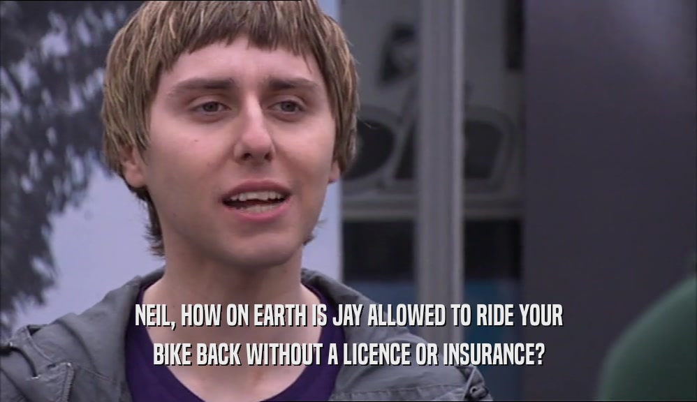 NEIL, HOW ON EARTH IS JAY ALLOWED TO RIDE YOUR BIKE BACK WITHOUT A LICENCE OR INSURANCE? 