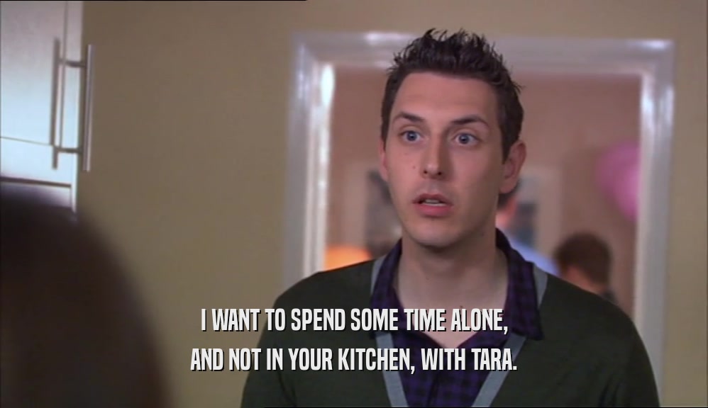 I WANT TO SPEND SOME TIME ALONE, AND NOT IN YOUR KITCHEN, WITH TARA. 