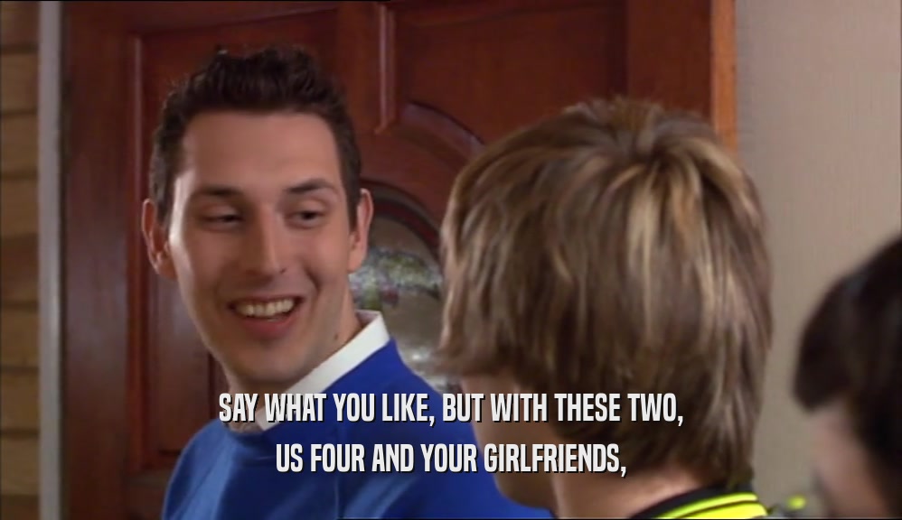 SAY WHAT YOU LIKE, BUT WITH THESE TWO, US FOUR AND YOUR GIRLFRIENDS, 