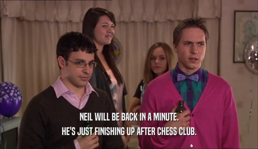 NEIL WILL BE BACK IN A MINUTE. HE'S JUST FINISHING UP AFTER CHESS CLUB. 