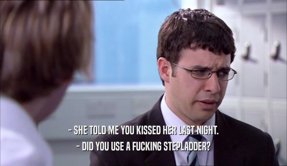 - SHE TOLD ME YOU KISSED HER LAST NIGHT. - DID YOU USE A FUCKING STEPLADDER? 