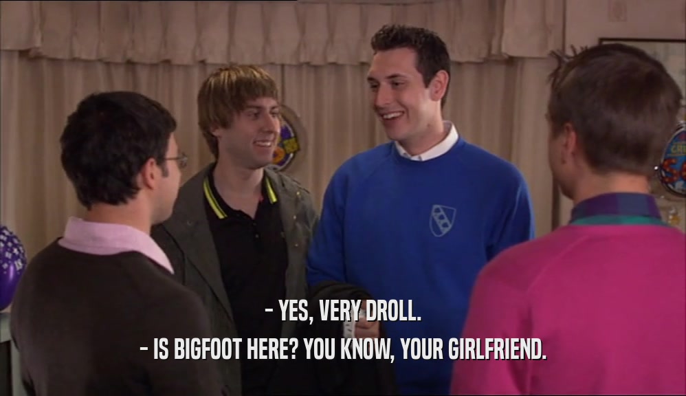 - YES, VERY DROLL.
 - IS BIGFOOT HERE? YOU KNOW, YOUR GIRLFRIEND.
 