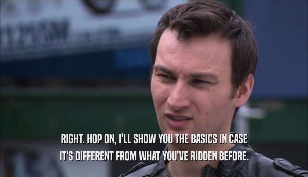 RIGHT. HOP ON, I'LL SHOW YOU THE BASICS IN CASE IT'S DIFFERENT FROM WHAT YOU'VE RIDDEN BEFORE. 