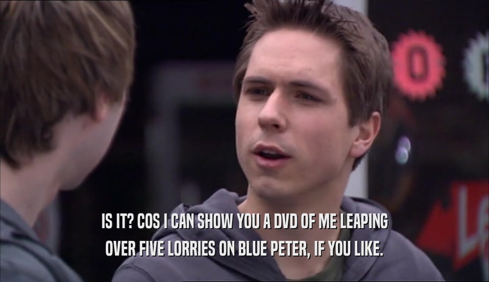 IS IT? COS I CAN SHOW YOU A DVD OF ME LEAPING OVER FIVE LORRIES ON BLUE PETER, IF YOU LIKE. 