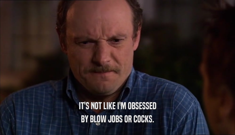 IT'S NOT LIKE I'M OBSESSED
 BY BLOW JOBS OR COCKS.
 