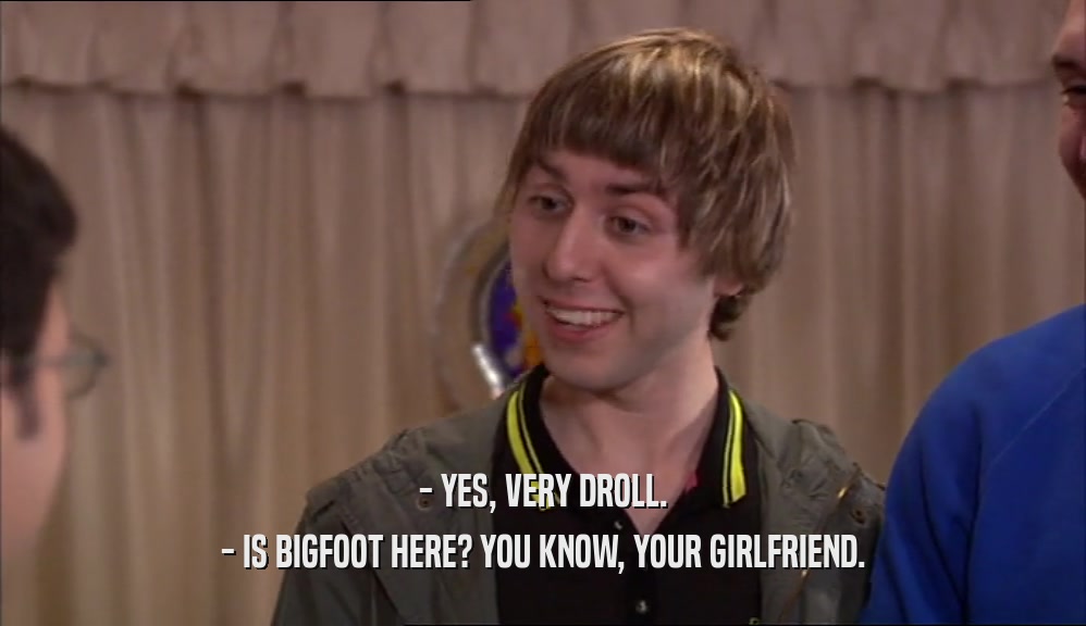 - YES, VERY DROLL. - IS BIGFOOT HERE? YOU KNOW, YOUR GIRLFRIEND. 