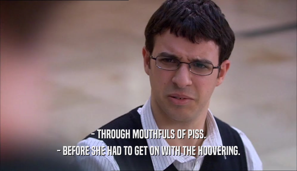 - THROUGH MOUTHFULS OF PISS. - BEFORE SHE HAD TO GET ON WITH THE HOOVERING. 