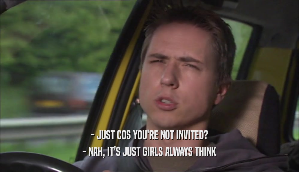 - JUST COS YOU'RE NOT INVITED? - NAH, IT'S JUST GIRLS ALWAYS THINK 