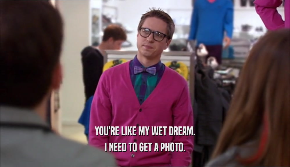 YOU'RE LIKE MY WET DREAM. I NEED TO GET A PHOTO. 