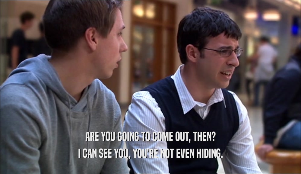 ARE YOU GOING TO COME OUT, THEN? I CAN SEE YOU, YOU'RE NOT EVEN HIDING. 