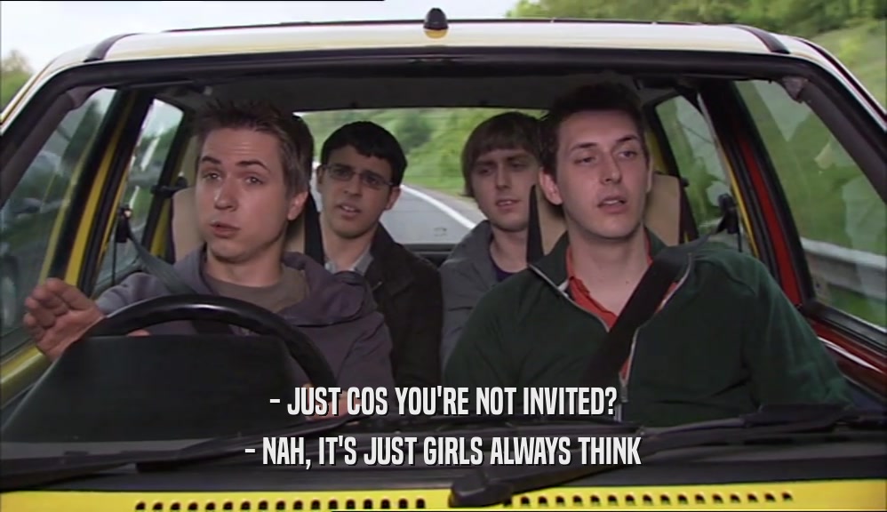 - JUST COS YOU'RE NOT INVITED? - NAH, IT'S JUST GIRLS ALWAYS THINK 