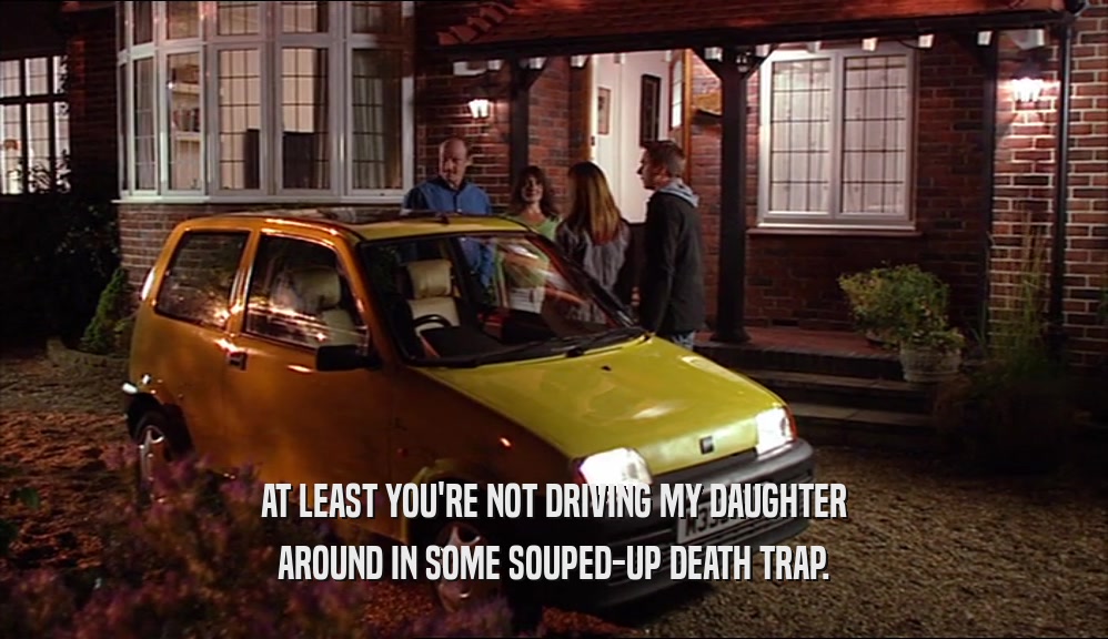 AT LEAST YOU'RE NOT DRIVING MY DAUGHTER AROUND IN SOME SOUPED-UP DEATH TRAP. 