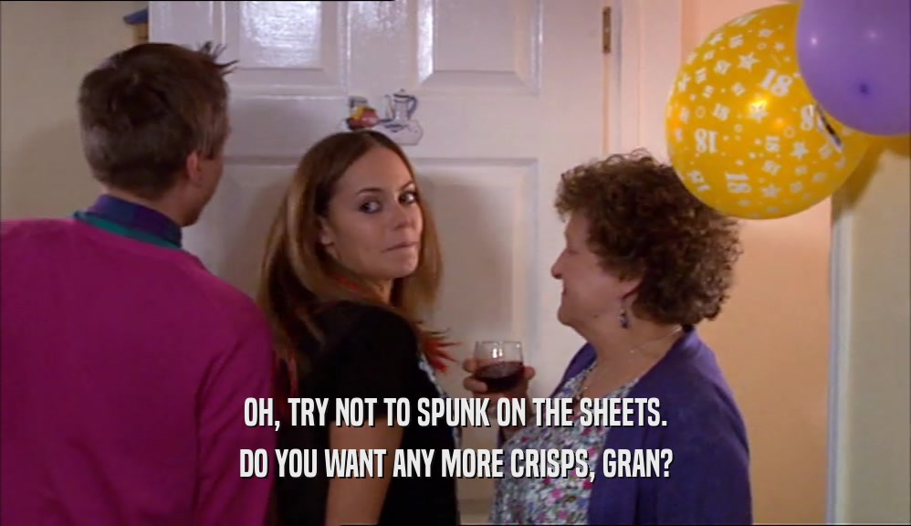 OH, TRY NOT TO SPUNK ON THE SHEETS. DO YOU WANT ANY MORE CRISPS, GRAN? 